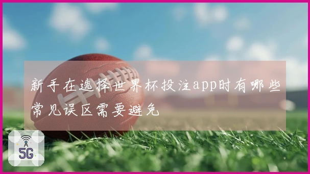 新手在选择世界杯投注app时有哪些常见误区需要避免